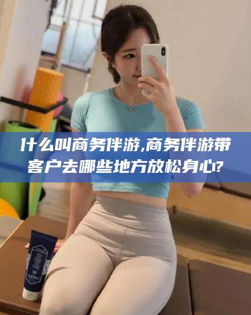 绵阳什么叫商务伴游,商务伴游带客户去哪些地方放松身心?