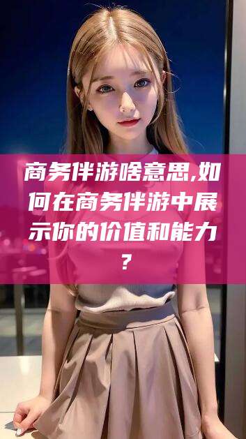 绵阳商务伴游啥意思,如何在商务伴游中展示你的价值和能力？