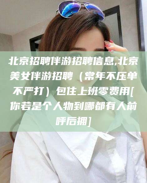 绵阳北京招聘伴游招聘信息,北京美女伴游招聘（常年不压单不严打）包住上班零费用[你若是个人物到哪都有人前呼后拥]