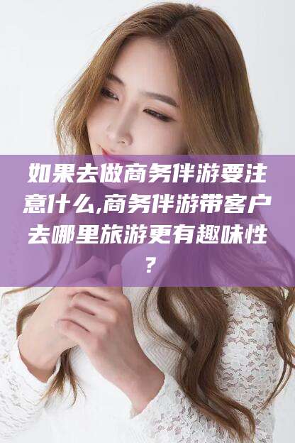 绵阳如果去做商务伴游要注意什么,商务伴游带客户去哪里旅游更有趣味性？