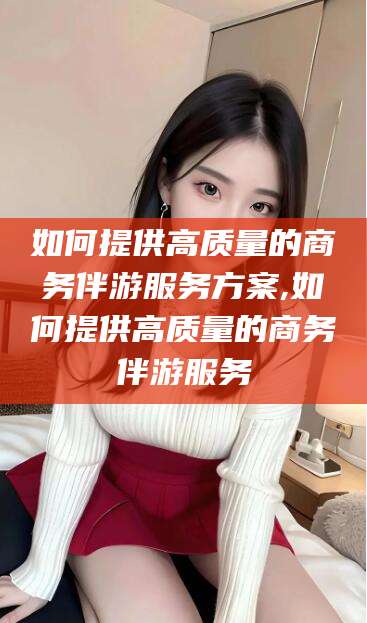 绵阳如何提供高质量的商务伴游服务方案,如何提供高质量的商务伴游服务